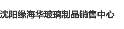 男人的大屌插进去女婊子的逼里面的视频网站沈阳缘海华玻璃制品销售中心